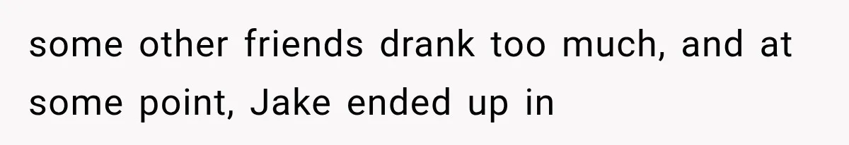 some other friends drank too much, and at some point, Jake ended up in
