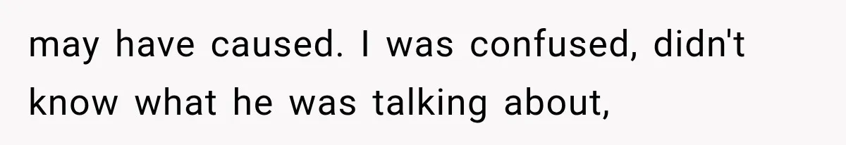 may have caused. I was confused, didn't know what he was talking about,