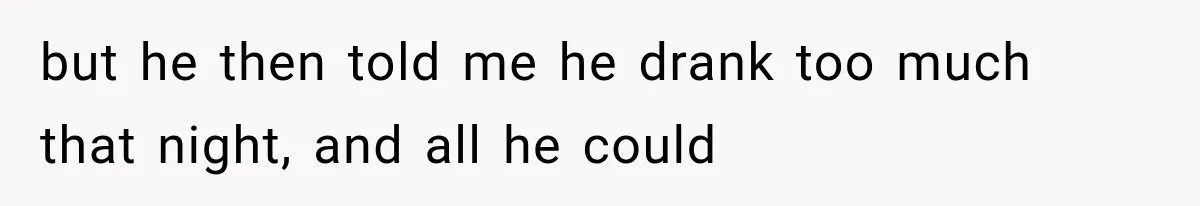 but he then told me he drank too much that night, and all he could