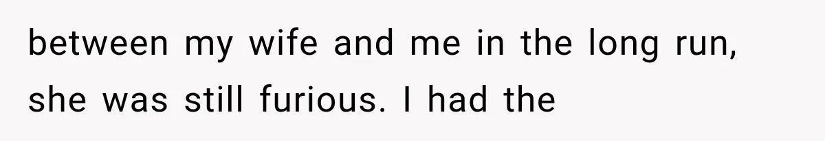 between my wife and me in the long run, she was still furious. I had the