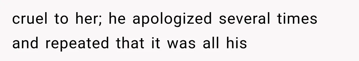 cruel to her; he apologized several times and repeated that it was all his