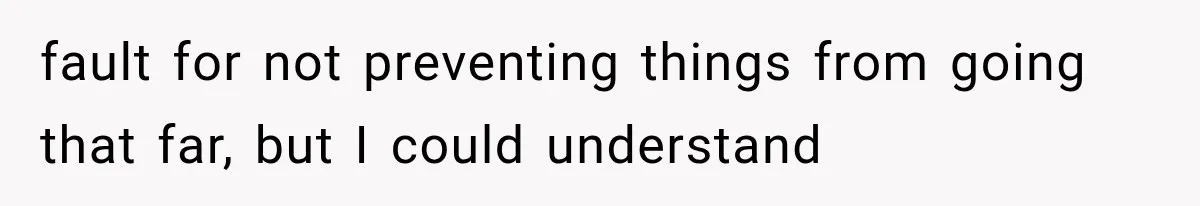 fault for not preventing things from going that far, but I could understand