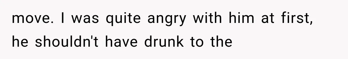 move. I was quite angry with him at first, he shouldn't have drunk to the