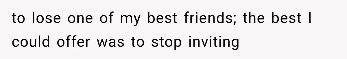 to lose one of my best friends; the best I could offer was to stop inviting
