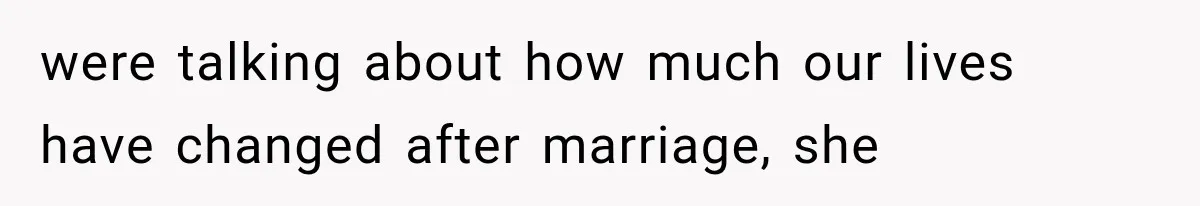 were talking about how much our lives have changed after marriage, she