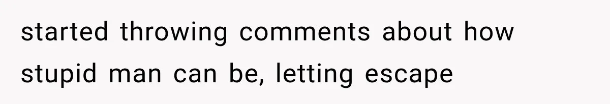 started throwing comments about how stupid man can be, letting escape