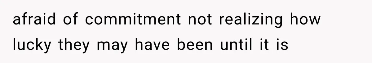 afraid of commitment not realizing how lucky they may have been until it is
