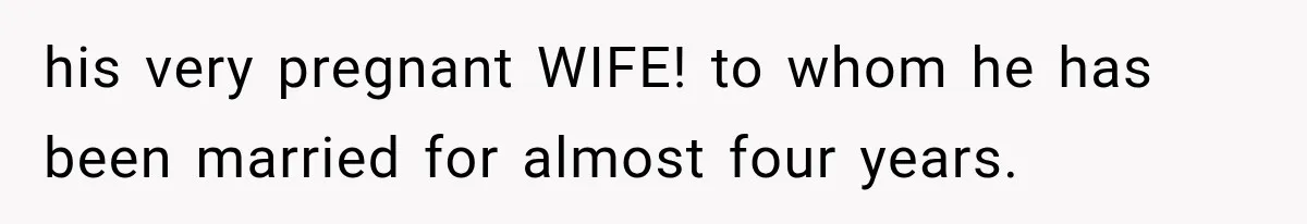 his very pregnant WIFE! to whom he has been married for almost four years.
