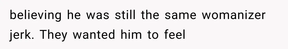 believing he was still the same womanizer jerk. They wanted him to feel