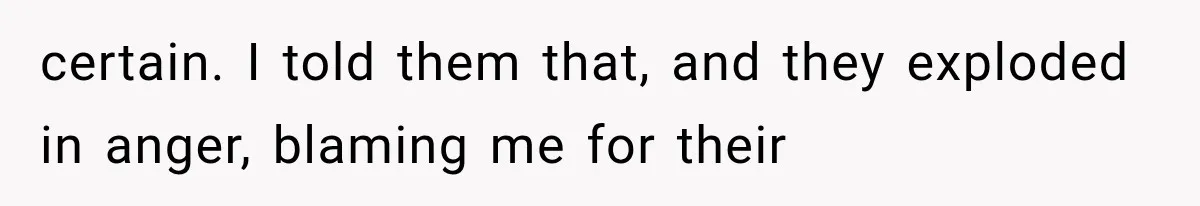 certain. I told them that, and they exploded in anger, blaming me for their