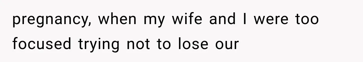 pregnancy, when my wife and I were too focused trying not to lose our