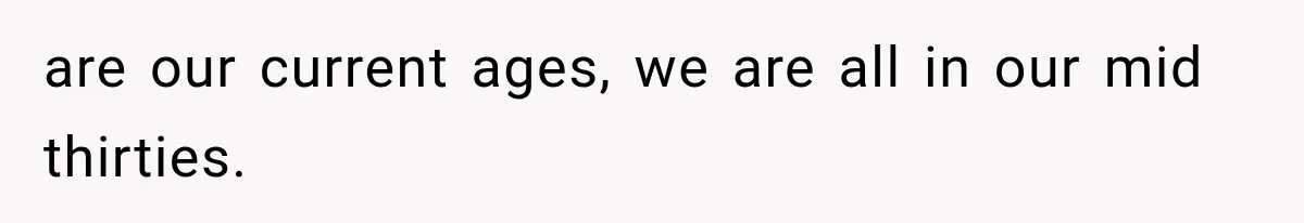 are our current ages, we are all in our mid thirties.