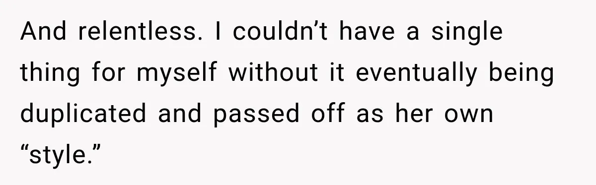 And relentless. I couldn’t have a single thing for myself without it eventually being duplicated and passed off as her own “style.”