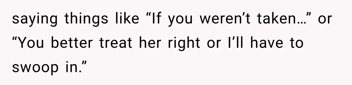 saying things like “If you weren’t taken…” or “You better treat her right or I’ll have to swoop in.”