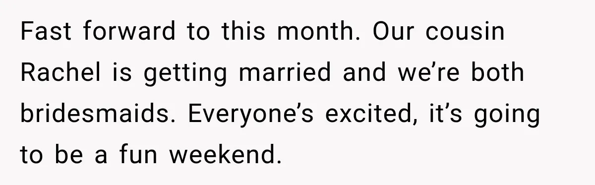 Fast forward to this month. Our cousin Rachel is getting married and we’re both bridesmaids. Everyone’s excited, it’s going to be a fun weekend.