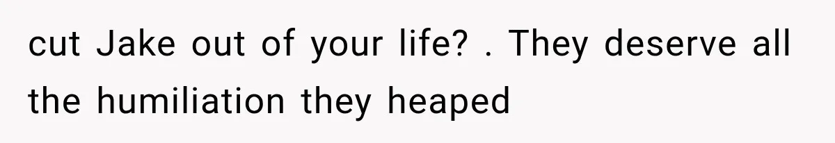 cut Jake out of your life? . They deserve all the humiliation they heaped