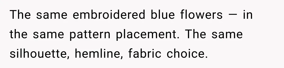 The same embroidered blue flowers — in the same pattern placement. The same silhouette, hemline, fabric choice.