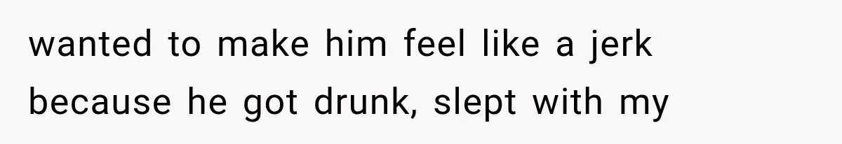 wanted to make him feel like a jerk because he got drunk, slept with my