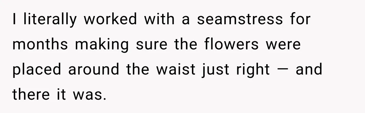I literally worked with a seamstress for months making sure the flowers were placed around the waist just right — and there it was.