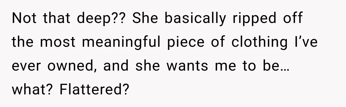 Not that deep?? She basically ripped off the most meaningful piece of clothing I’ve ever owned, and she wants me to be… what? Flattered?
