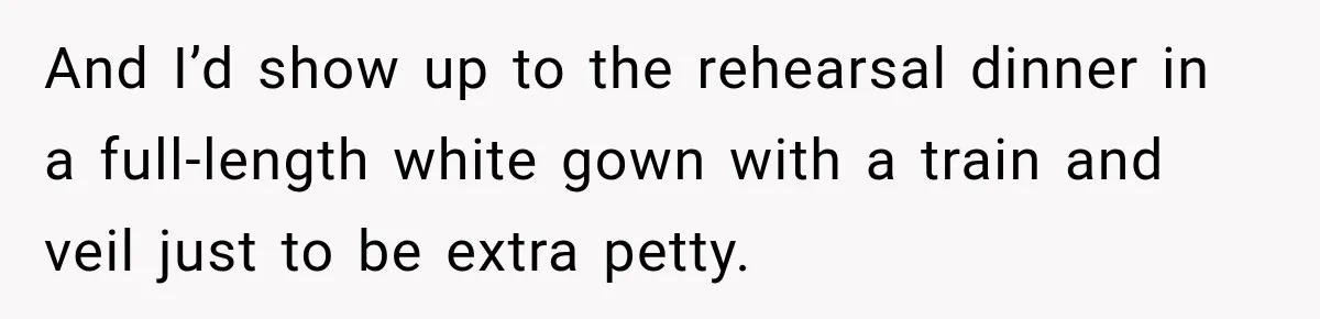 And I’d show up to the rehearsal dinner in a full-length white gown with a train and veil just to be extra petty.