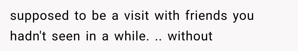 supposed to be a visit with friends you hadn't seen in a while. .. without