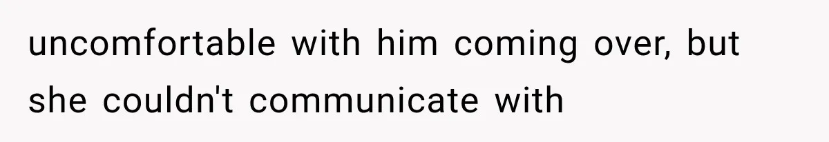 uncomfortable with him coming over, but she couldn't communicate with