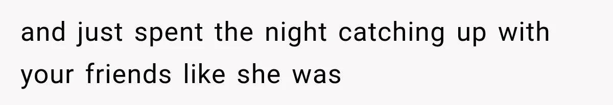 and just spent the night catching up with your friends like she was