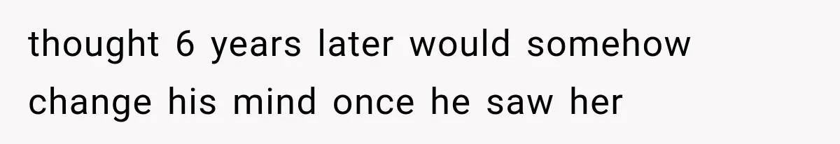 thought 6 years later would somehow change his mind once he saw her