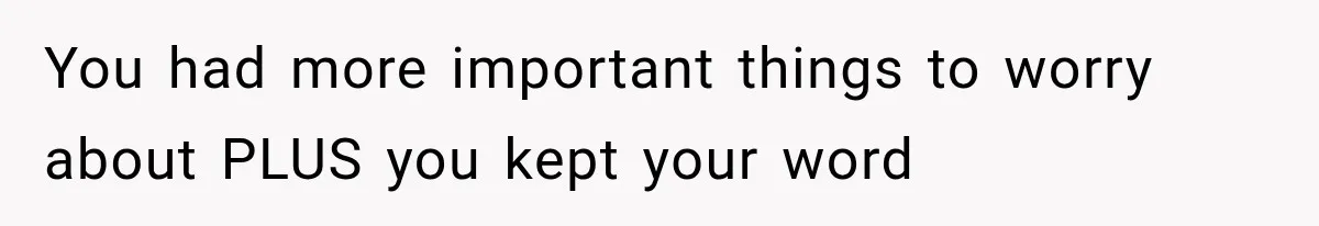 You had more important things to worry about PLUS you kept your word