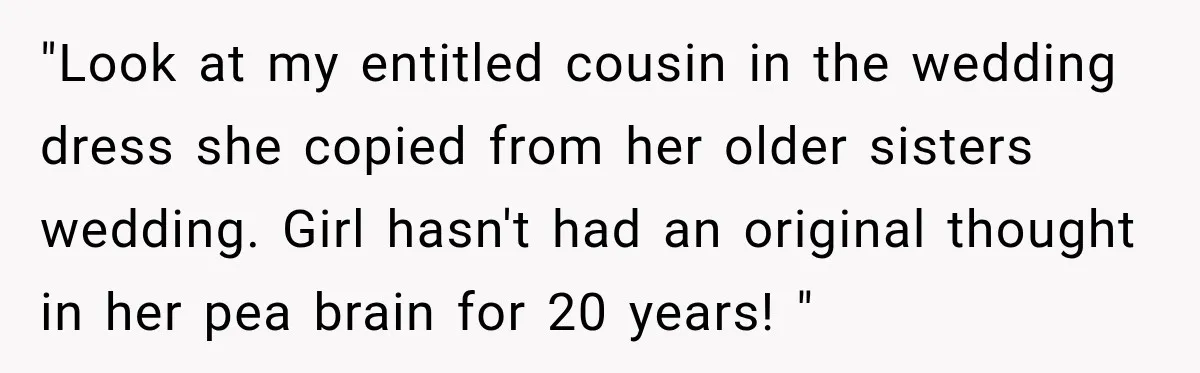 "Look at my entitled cousin in the wedding dress she copied from her older sisters wedding. Girl hasn't had an original thought in her pea brain for 20 years! "