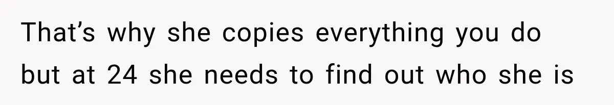 That’s why she copies everything you do but at 24 she needs to find out who she is