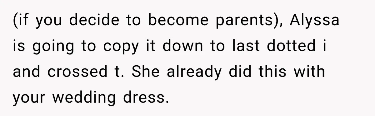 (if you decide to become parents), Alyssa is going to copy it down to last dotted i and crossed t. She already did this with your wedding dress.
