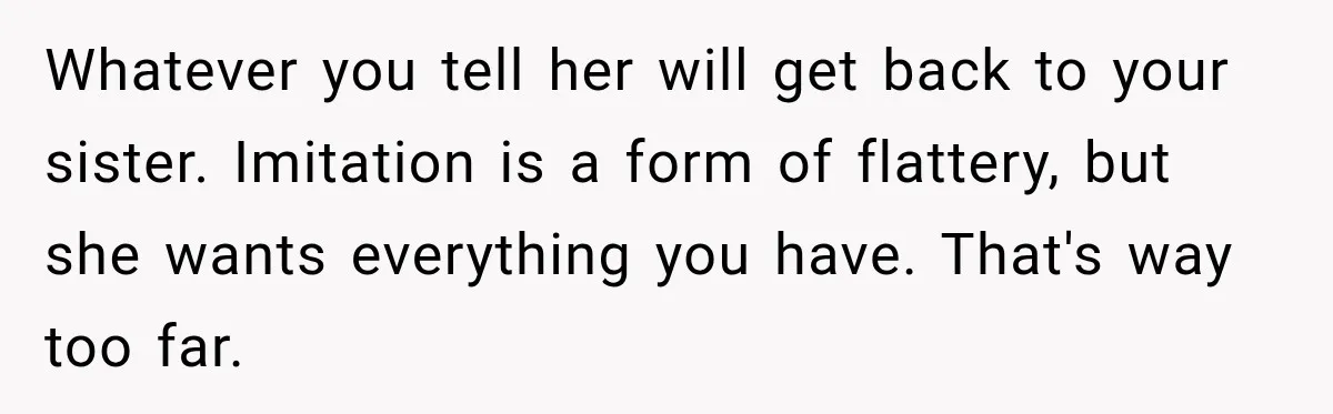 Whatever you tell her will get back to your sister. Imitation is a form of flattery, but she wants everything you have. That's way too far.