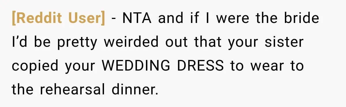 [Reddit User] − NTA and if I were the bride I’d be pretty weirded out that your sister copied your WEDDING DRESS to wear to the rehearsal dinner.