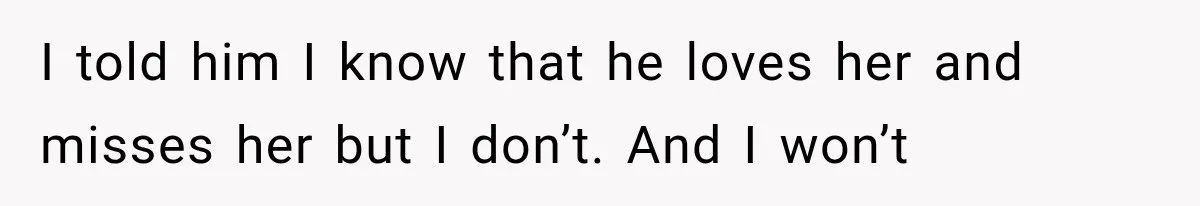 I told him I know that he loves her and misses her but I don’t. And I won’t