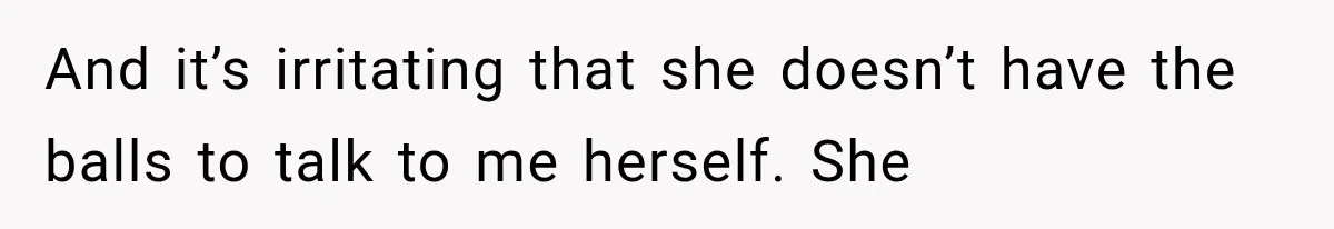 And it’s irritating that she doesn’t have the balls to talk to me herself. She