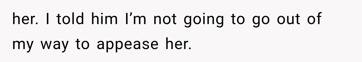 her. I told him I’m not going to go out of my way to appease her.