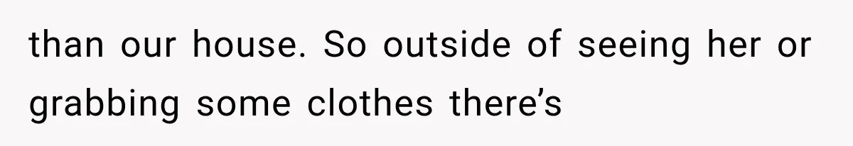 than our house. So outside of seeing her or grabbing some clothes there’s
