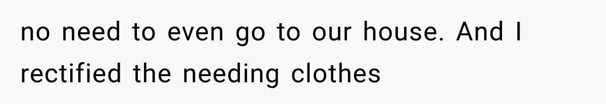 no need to even go to our house. And I rectified the needing clothes