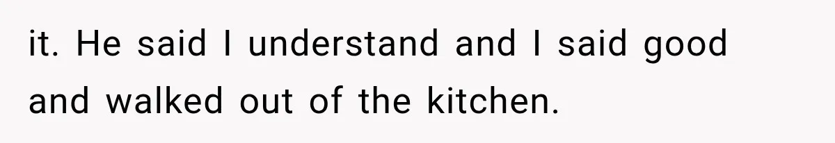 it. He said I understand and I said good and walked out of the kitchen.