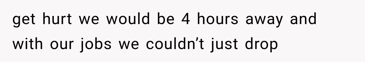 get hurt we would be 4 hours away and with our jobs we couldn’t just drop