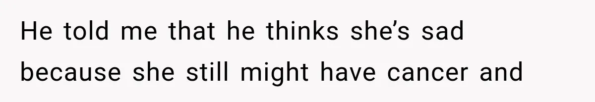 He told me that he thinks she’s sad because she still might have cancer and