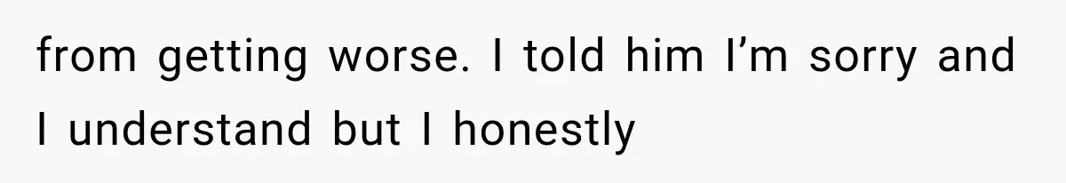 from getting worse. I told him I’m sorry and I understand but I honestly