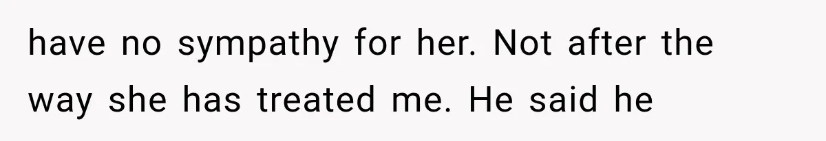 have no sympathy for her. Not after the way she has treated me. He said he