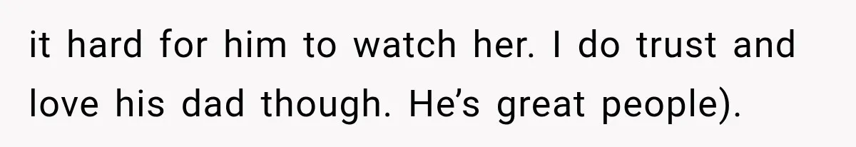 it hard for him to watch her. I do trust and love his dad though. He’s great people).