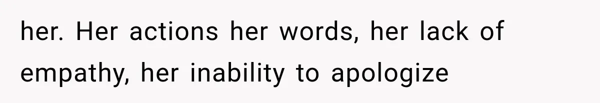 her. Her actions her words, her lack of empathy, her inability to apologize