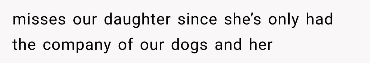 misses our daughter since she’s only had the company of our dogs and her