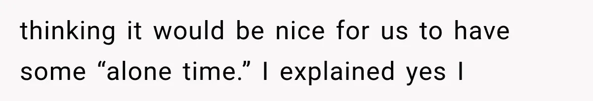 thinking it would be nice for us to have some “alone time.” I explained yes I