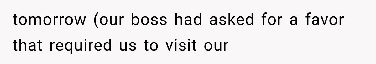 tomorrow (our boss had asked for a favor that required us to visit our